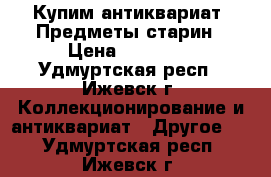 Купим антиквариат. Предметы старин › Цена ­ 12 000 - Удмуртская респ., Ижевск г. Коллекционирование и антиквариат » Другое   . Удмуртская респ.,Ижевск г.